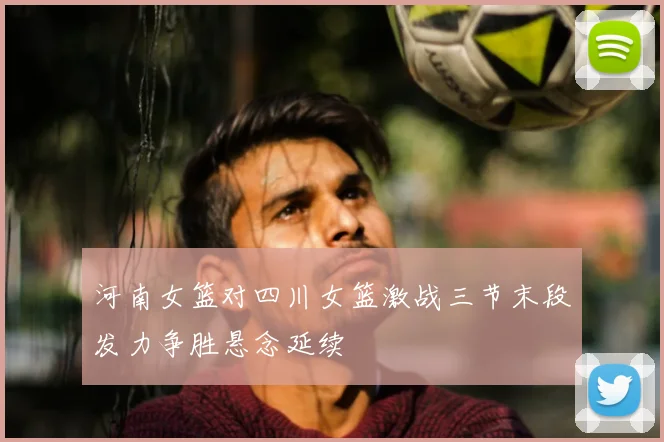 河南女篮对四川女篮激战三节末段发力争胜悬念延续