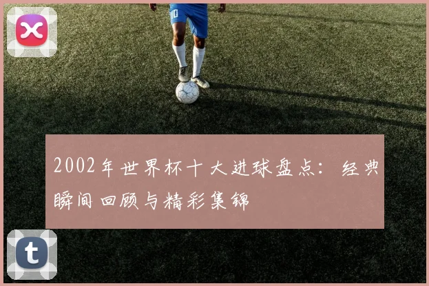 2002年世界杯十大进球盘点:经典瞬间回顾与精彩集锦