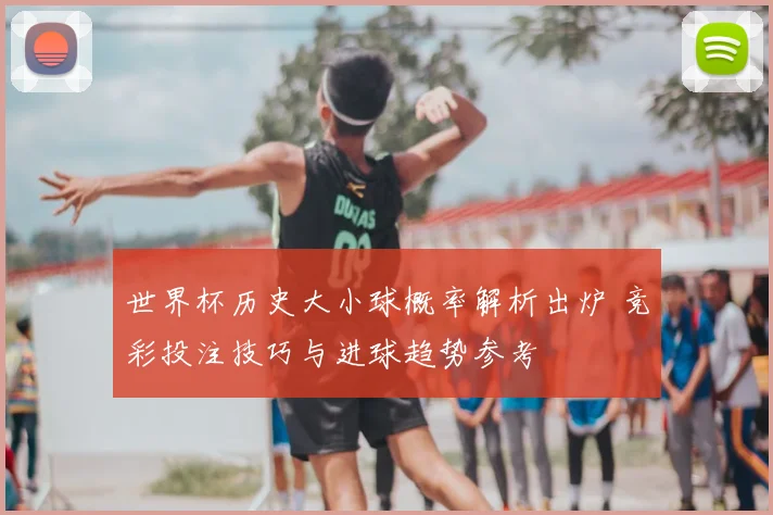 世界杯历史大小球概率解析出炉 竞彩投注技巧与进球趋势参考