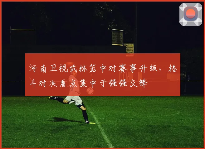 河南卫视武林笼中对赛事升级，格斗对决看点集中于强强交锋