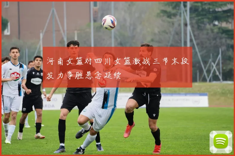 河南女篮对四川女篮激战三节末段发力争胜悬念延续