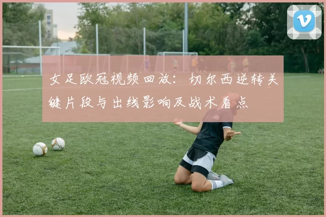 女足欧冠视频回放：切尔西逆转关键片段与出线影响及战术看点