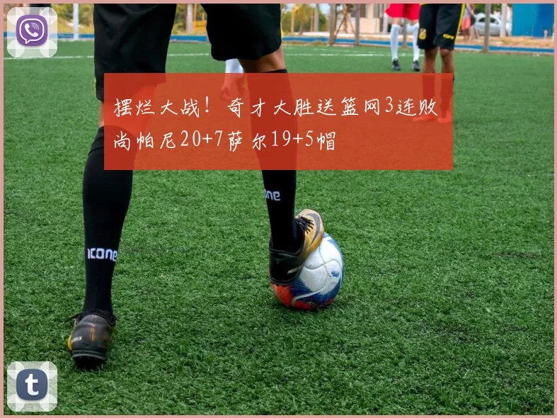 摆烂大战！奇才大胜送篮网3连败 尚帕尼20+7萨尔19+5帽