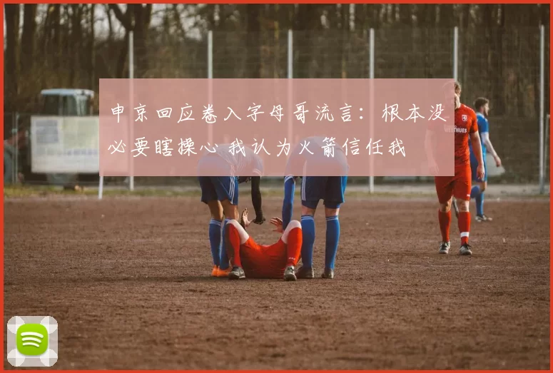 申京回应卷入字母哥流言：根本没必要瞎操心 我认为火箭信任我