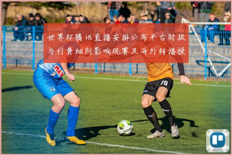 世界杯腾讯直播安排公布平台时段与付费细则影响观赛及海外转播授权