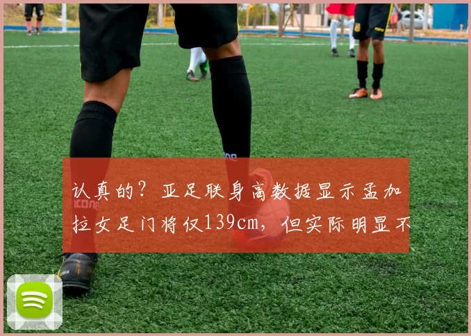 认真的？亚足联身高数据显示孟加拉女足门将仅139cm，但实际明显不止