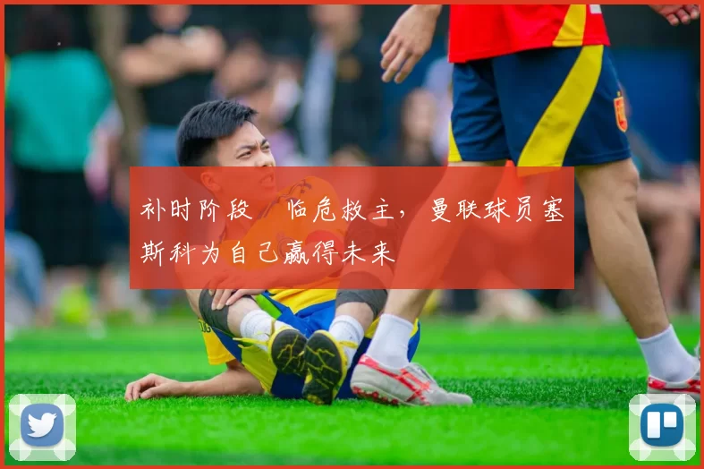 补时阶段​临危救主，曼联球员塞斯科为自己赢得未来