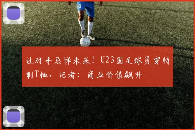 让对手忌惮未来！U23国足球员穿特制T恤，记者：商业价值飙升