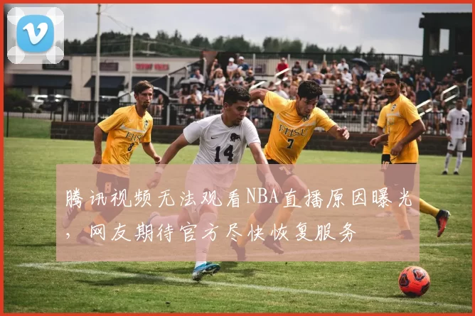 腾讯视频无法观看NBA直播原因曝光，网友期待官方尽快恢复服务