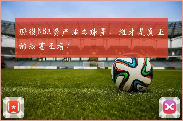 现役NBA资产排名球星，谁才是真正的财富王者？