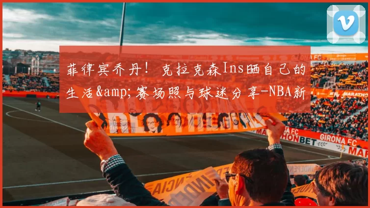 菲律宾乔丹！克拉克森Ins晒自己的生活&赛场照与球迷分享-NBA新闻