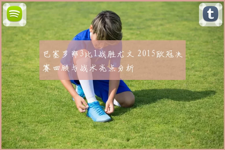 巴塞罗那3比1战胜尤文 2015欧冠决赛回顾与战术亮点分析