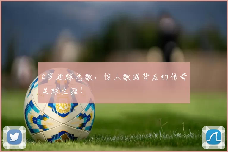 c罗进球总数，惊人数据背后的传奇足球生涯！