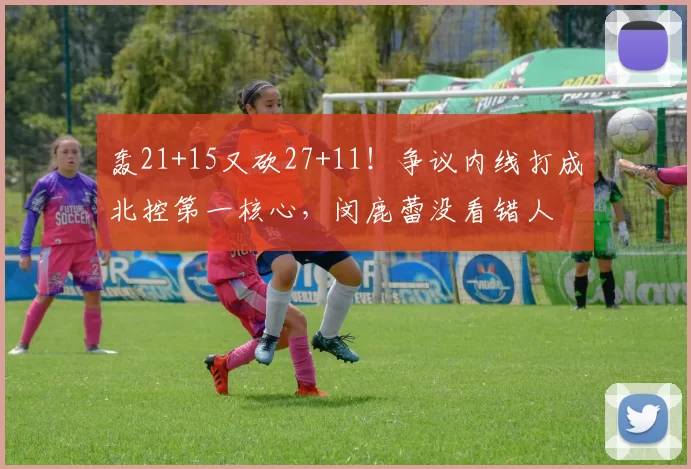 轰21+15又砍27+11！争议内线打成北控第一核心，闵鹿蕾没看错人