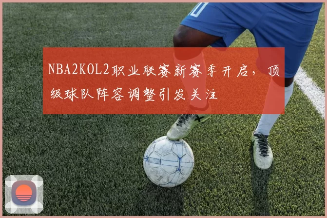NBA2KOL2职业联赛新赛季开启，顶级球队阵容调整引发关注