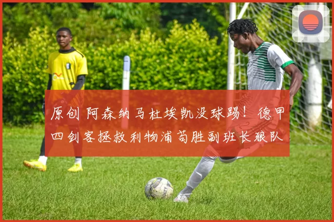 原创 阿森纳马杜埃凯没球踢！德甲四剑客拯救利物浦苟胜副班长狼队！