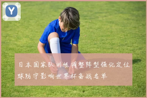 日本国家队训练调整阵型强化定位球防守影响世界杯备战名单