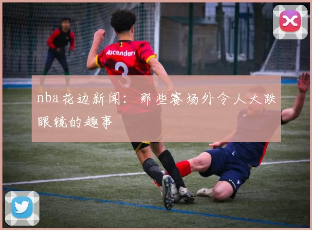 nba花边新闻:那些赛场外令人大跌眼镜的趣事