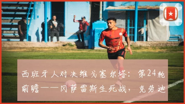 西班牙人对决维戈塞尔塔：第24轮前瞻——冈萨雷斯生死战，克劳迪奥能否抢走欧战席位？
