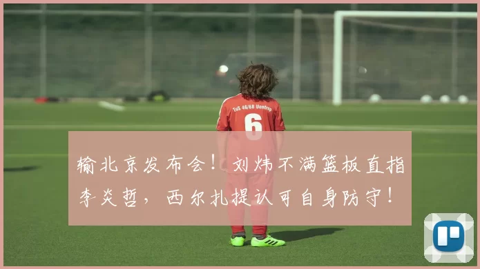 输北京发布会！刘炜不满篮板直指李炎哲，西尔扎提认可自身防守！