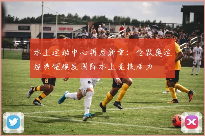 水上运动中心再启新章:伦敦奥运经典馆焕发国际水上竞技活力