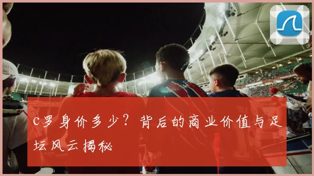 c罗身价多少？背后的商业价值与足坛风云揭秘