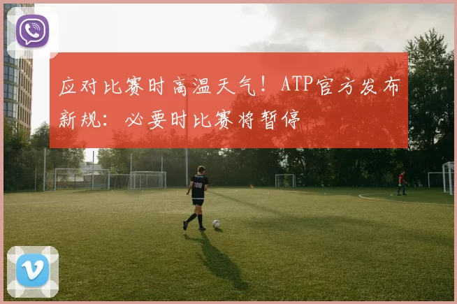 应对比赛时高温天气！ATP官方发布新规：必要时比赛将暂停