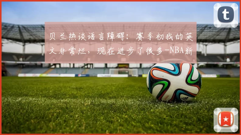 贝兰热谈语言障碍：赛季初我的英文非常烂，现在进步了很多-NBA新闻