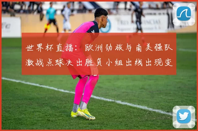 世界杯直播：欧洲劲旅与南美强队激战点球决出胜负小组出线出现变数