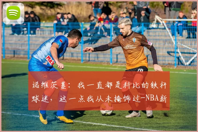 诺维茨基:我一直都是科比的铁杆球迷,这一点我从未掩饰过-NBA新闻