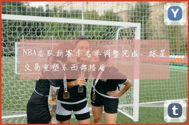 NBA各队新赛季名单调整完成,球星交易重塑东西部格局