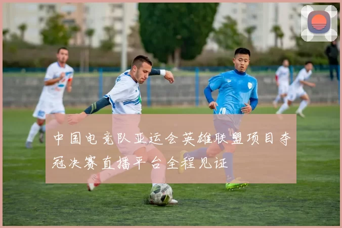 中国电竞队亚运会英雄联盟项目夺冠决赛直播平台全程见证