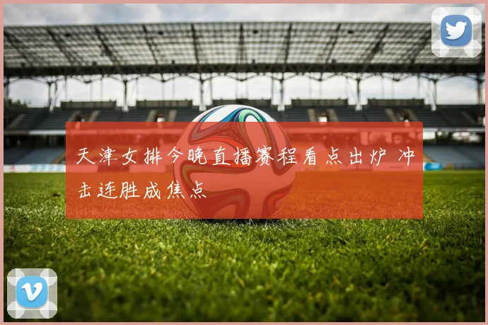 天津女排今晚直播赛程看点出炉 冲击连胜成焦点