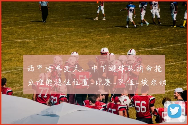 西甲榜单变天，中下游球队拼命抢分谁能稳住位置_比赛_队伍_埃尔切都