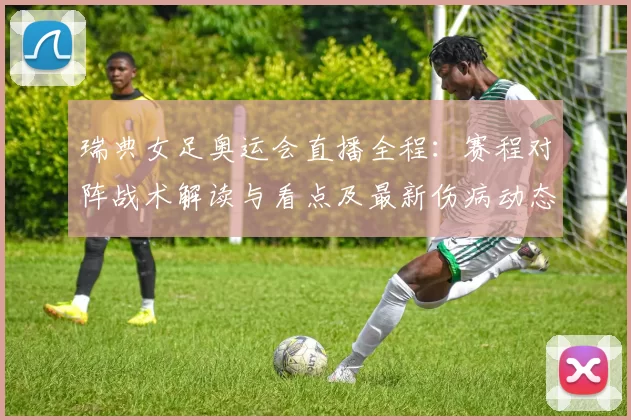 瑞典女足奥运会直播全程：赛程对阵战术解读与看点及最新伤病动态