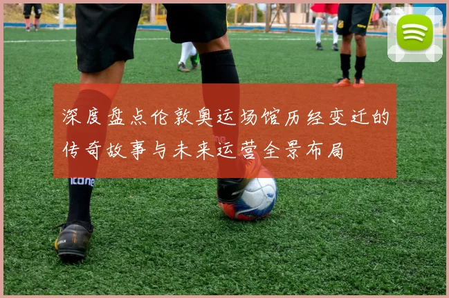 深度盘点伦敦奥运场馆历经变迁的传奇故事与未来运营全景布局