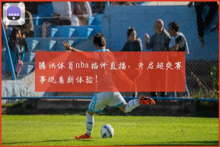 腾讯体育nba插件直播，开启超爽赛事观看新体验！