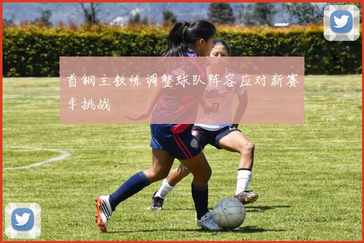 首钢主教练调整球队阵容应对新赛季挑战