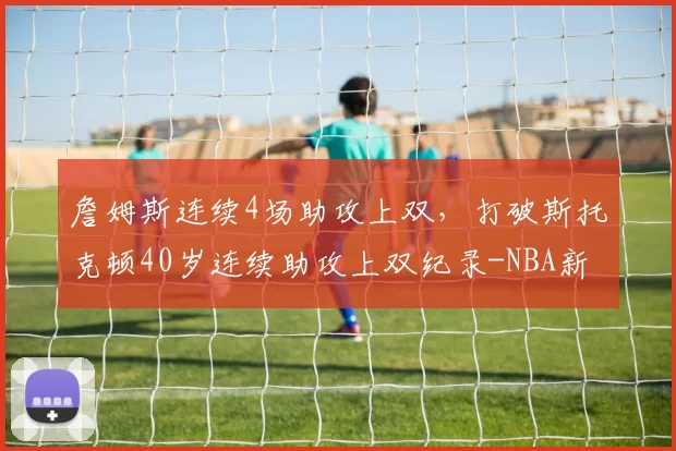 詹姆斯连续4场助攻上双,打破斯托克顿40岁连续助攻上双纪录-NBA新闻