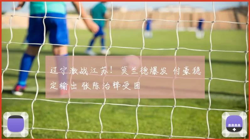 辽宁激战江苏!莫兰德爆发 付豪稳定输出 张陈治锋受困