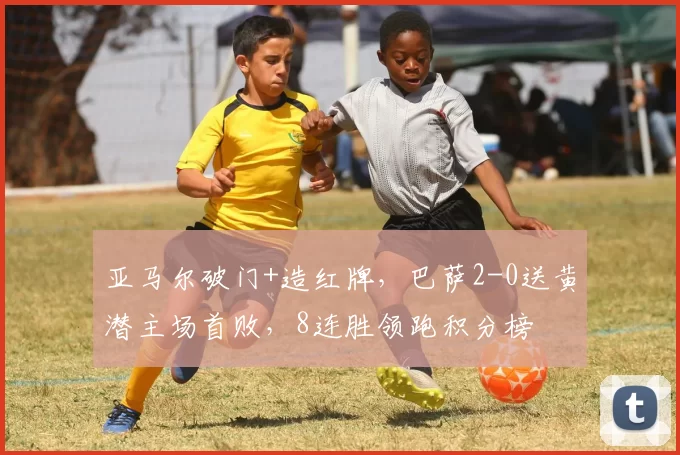 亚马尔破门+造红牌,巴萨2-0送黄潜主场首败,8连胜领跑积分榜