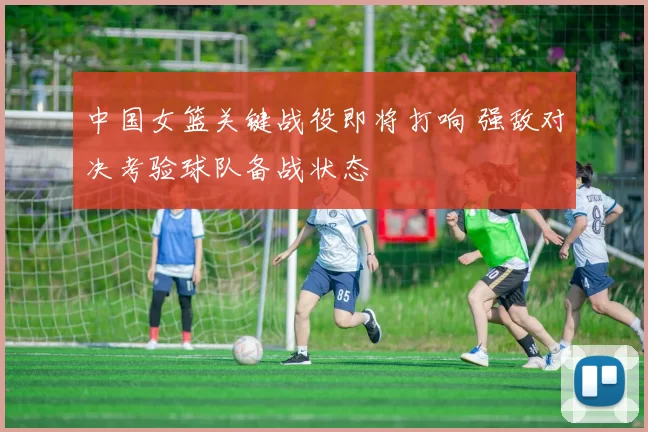 中国女篮关键战役即将打响 强敌对决考验球队备战状态