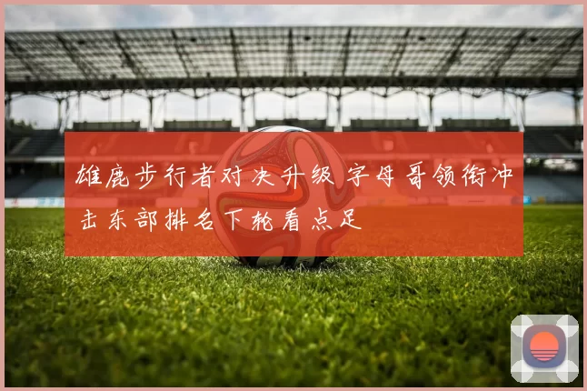 雄鹿步行者对决升级 字母哥领衔冲击东部排名下轮看点足
