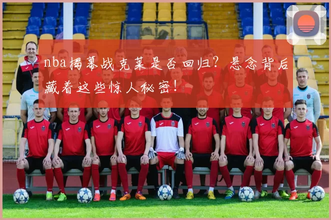 nba揭幕战克莱是否回归？悬念背后藏着这些惊人秘密！
