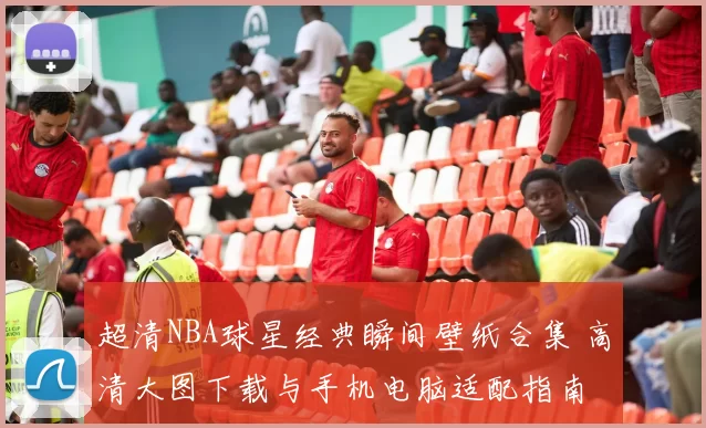 超清NBA球星经典瞬间壁纸合集 高清大图下载与手机电脑适配指南