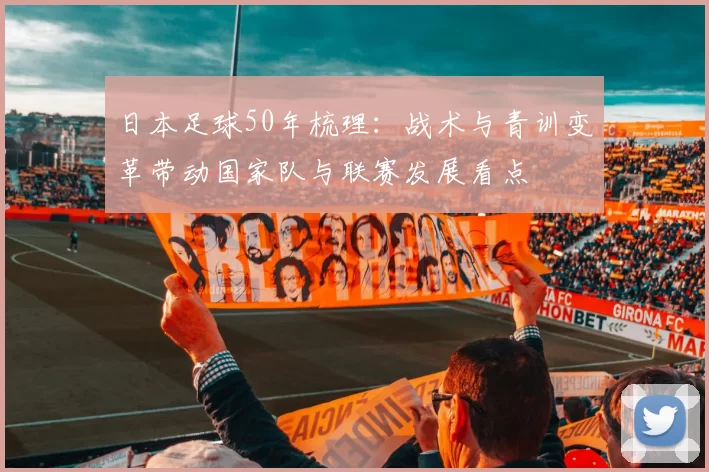 日本足球50年梳理:战术与青训变革带动国家队与联赛发展看点