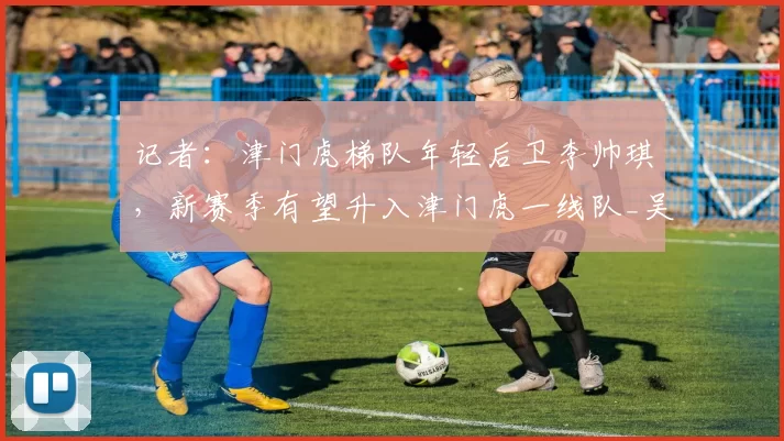 记者：津门虎梯队年轻后卫李帅琪，新赛季有望升入津门虎一线队_吴兴涵_现实_阵容