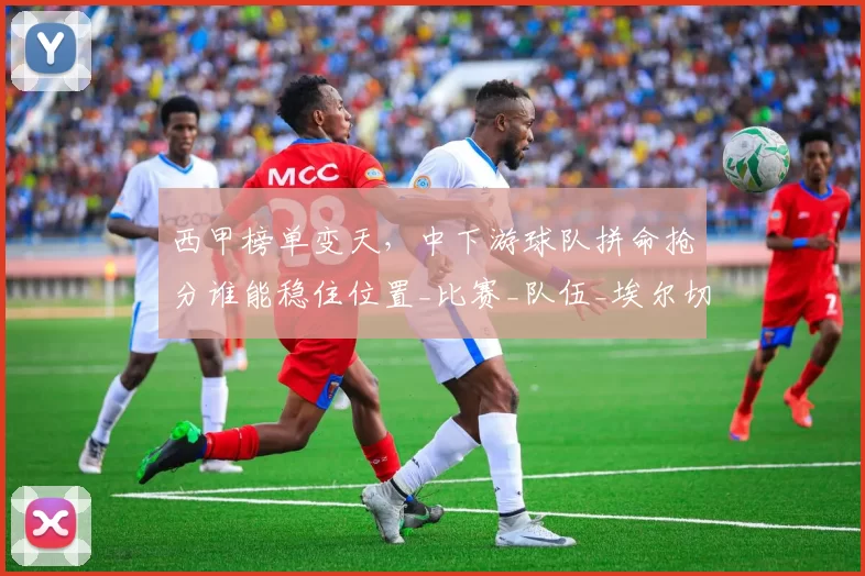 西甲榜单变天，中下游球队拼命抢分谁能稳住位置_比赛_队伍_埃尔切都