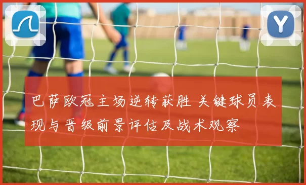 巴萨欧冠主场逆转获胜 关键球员表现与晋级前景评估及战术观察