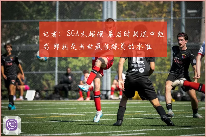 记者:SGA太超模 最后时刻连中距离 那就是当世最佳球员的水准